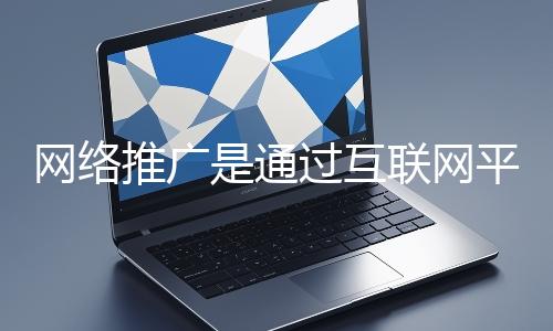 網絡推廣是通過互聯網平臺與技術手段提升品牌知名度、吸引目標用戶并推動業務增長的營銷方式